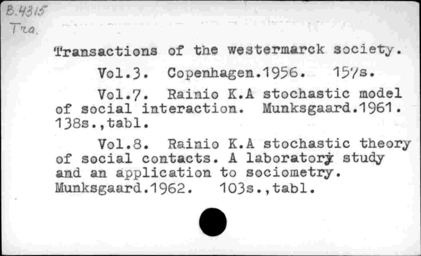 ﻿Tta.
Transactions of the westermarck society.
Vol.3. Copenhagen. 1956.	15?s»
Vol.7. Rainio K.A stochastic model of social interaction. Munksgaard.1961. 138s.,tabl.
Vol.8. Rainio K.A stochastic theory of social contacts. A laboratory study and an application to sociometry.
Munksgaard.1962.	1O3s.,tabl.